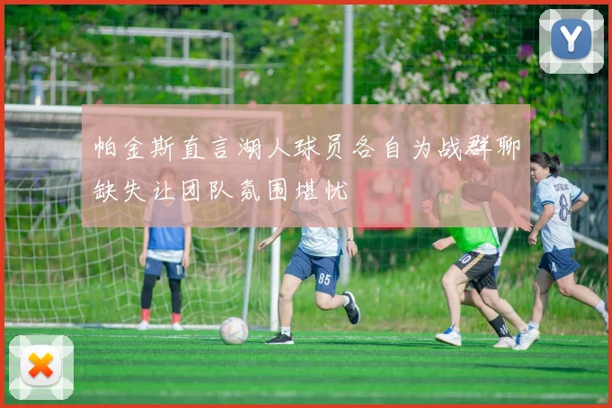帕金斯直言湖人球员各自为战群聊缺失让团队氛围堪忧