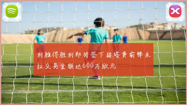 利雅得胜利即将签下赫塔费前锋米拉交易金额达600万欧元