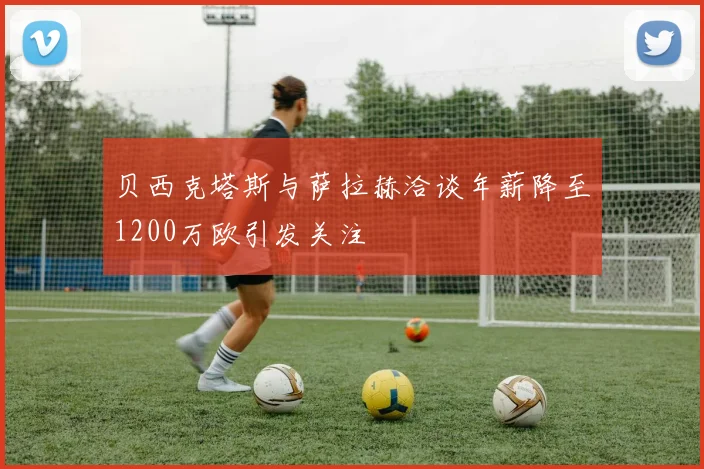 贝西克塔斯与萨拉赫洽谈年薪降至1200万欧引发关注