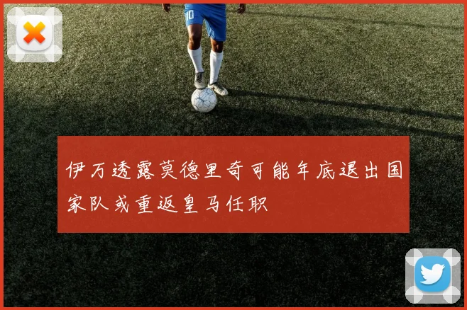 伊万透露莫德里奇可能年底退出国家队或重返皇马任职