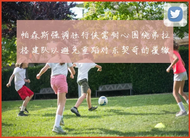 帕森斯强调独行侠需耐心围绕弗拉格建队以避免重蹈对东契奇的覆辙