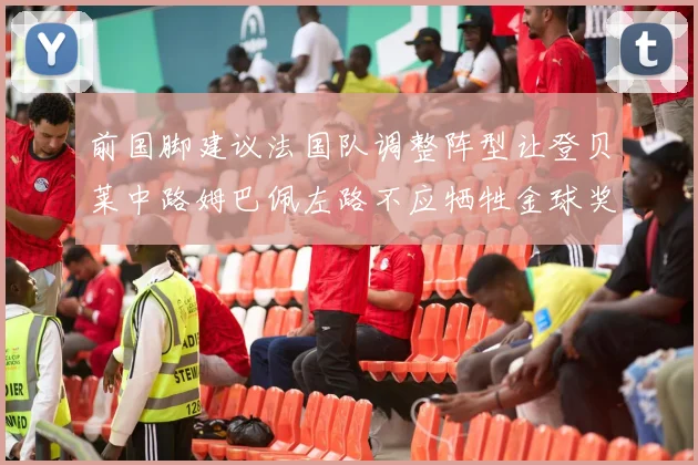 前国脚建议法国队调整阵型让登贝莱中路姆巴佩左路不应牺牲金球奖得主