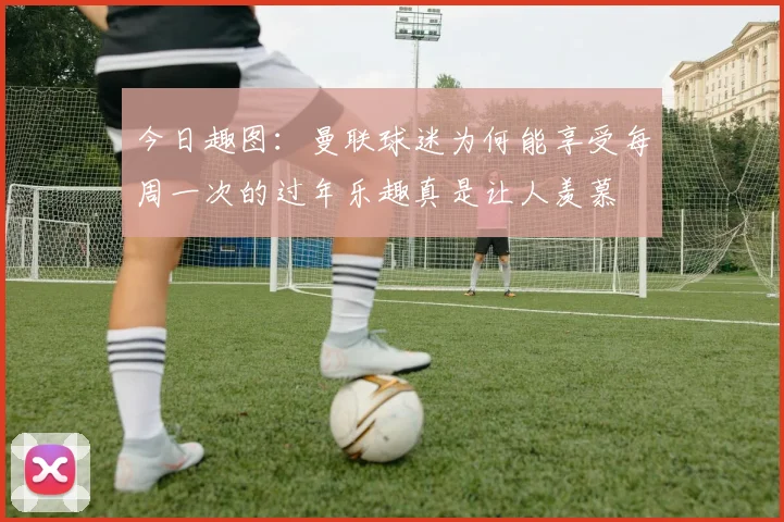 今日趣图：曼联球迷为何能享受每周一次的过年乐趣真是让人羡慕
