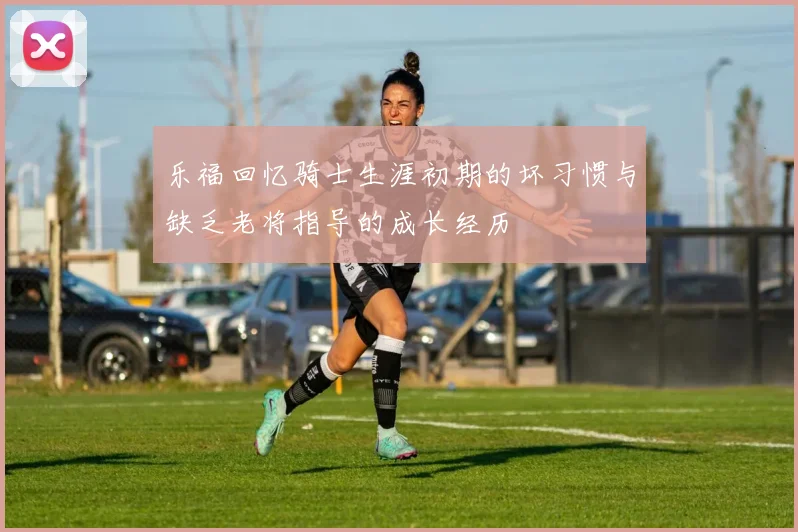 乐福回忆骑士生涯初期的坏习惯与缺乏老将指导的成长经历