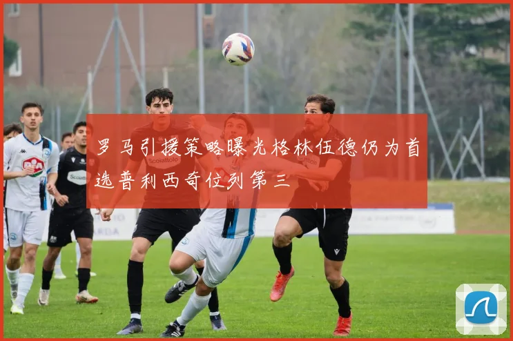 罗马引援策略曝光格林伍德仍为首选普利西奇位列第三