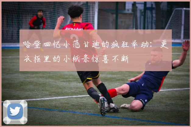 哈登回忆小范甘迪的疯狂举动：更衣柜里的小纸条惊喜不断