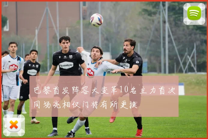 巴黎首发阵容大变革10名主力首次同场亮相仅门将有所更换