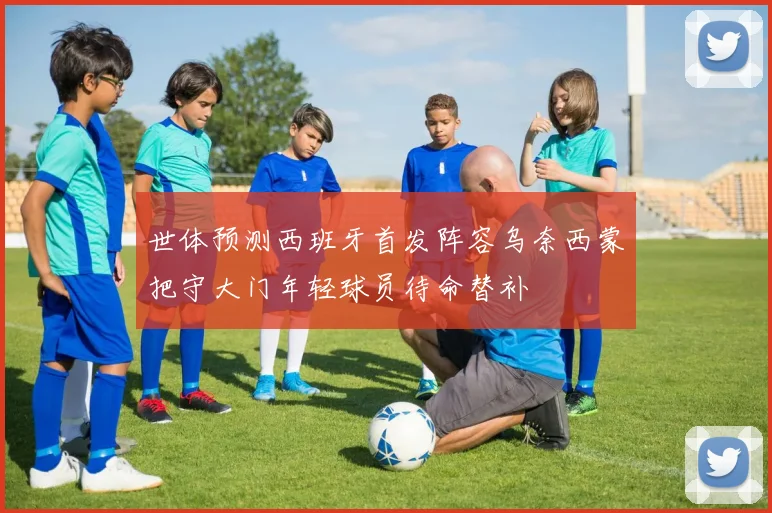 世体预测西班牙首发阵容乌奈西蒙把守大门年轻球员待命替补