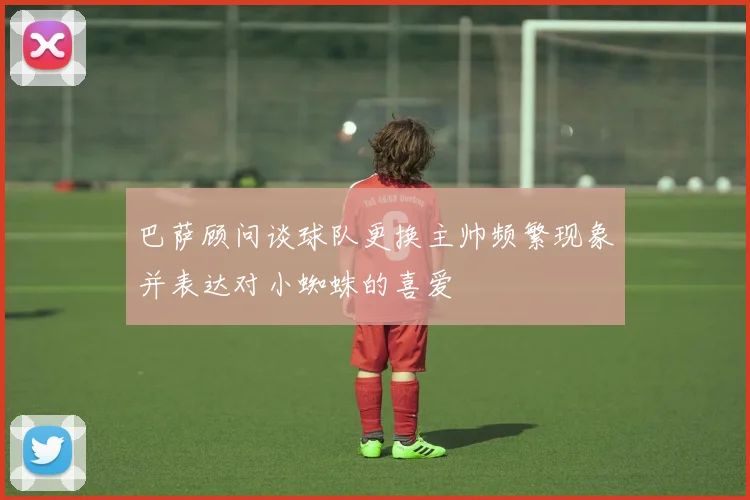 巴萨顾问谈球队更换主帅频繁现象并表达对小蜘蛛的喜爱