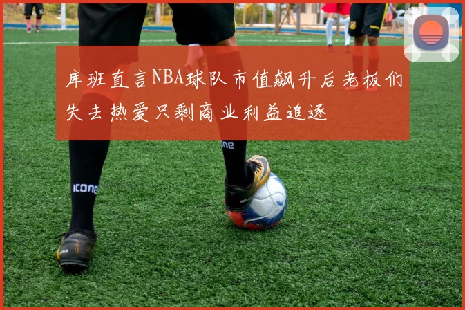 库班直言NBA球队市值飙升后老板们失去热爱只剩商业利益追逐