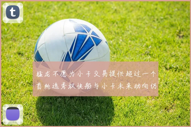 猛龙不愿为小卡交易提供超过一个首轮选秀权快船与小卡未来动向仍不明朗