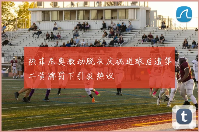 热菲尼奥激动脱衣庆祝进球后遭第二黄牌罚下引发热议