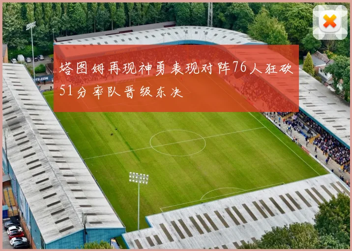 塔图姆再现神勇表现对阵76人狂砍51分率队晋级东决