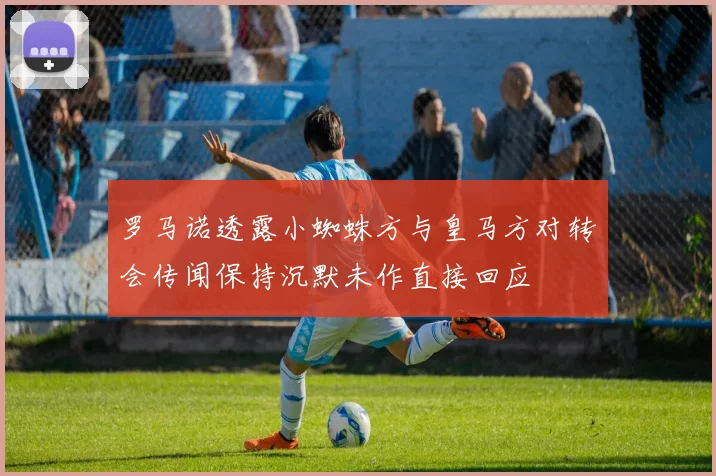 罗马诺透露小蜘蛛方与皇马方对转会传闻保持沉默未作直接回应