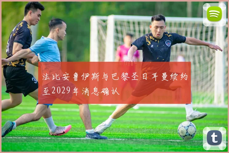 法比安鲁伊斯与巴黎圣日耳曼续约至2029年消息确认
