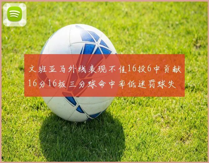 文班亚马外线表现不佳16投6中贡献16分16板三分球命中率低迷罚球失准影响球队表现