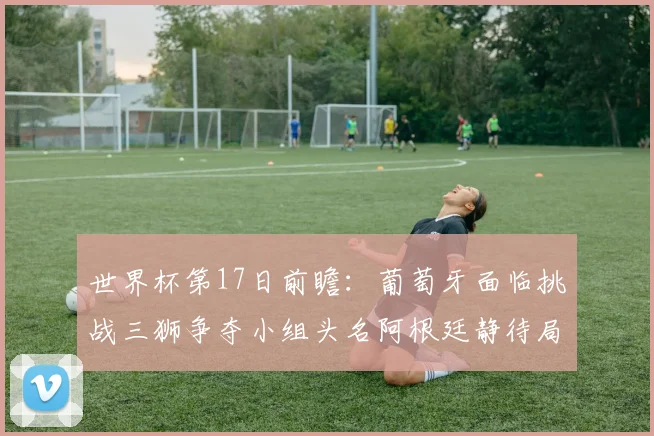 世界杯第17日前瞻：葡萄牙面临挑战三狮争夺小组头名阿根廷静待局势变化