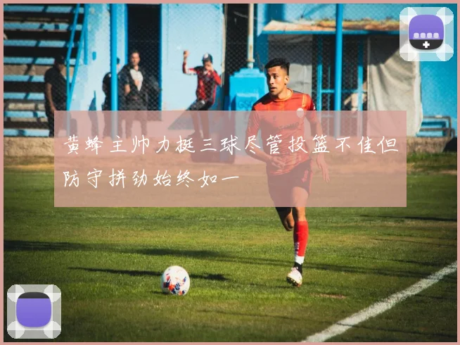 黄蜂主帅力挺三球尽管投篮不佳但防守拼劲始终如一