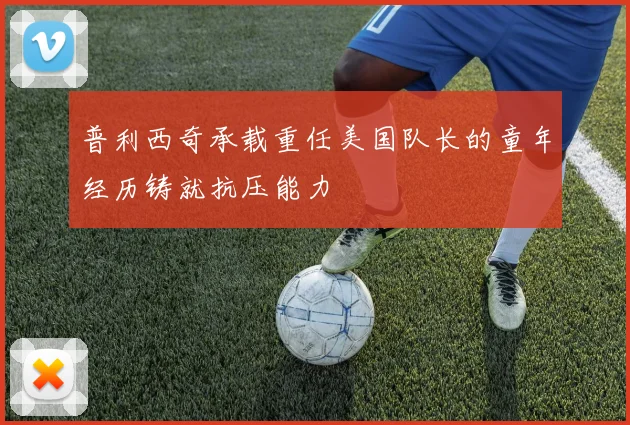 普利西奇承载重任美国队长的童年经历铸就抗压能力