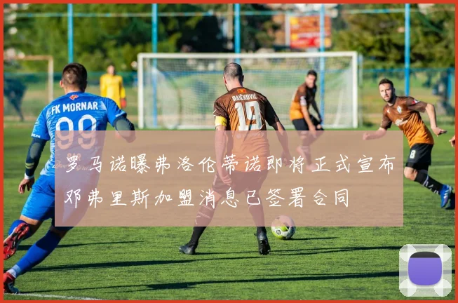 罗马诺曝弗洛伦蒂诺即将正式宣布邓弗里斯加盟消息已签署合同