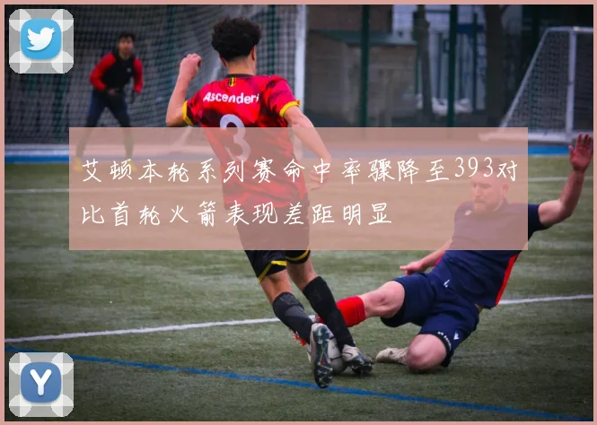 艾顿本轮系列赛命中率骤降至393对比首轮火箭表现差距明显