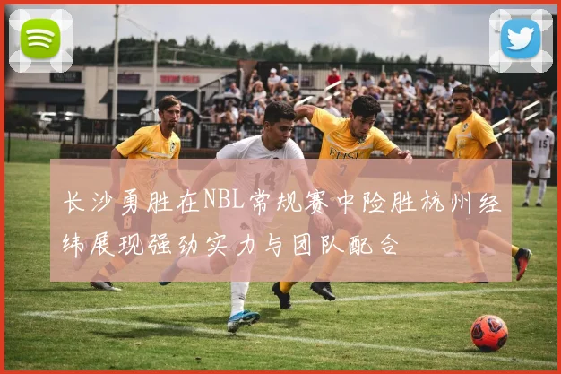 长沙勇胜在NBL常规赛中险胜杭州经纬展现强劲实力与团队配合