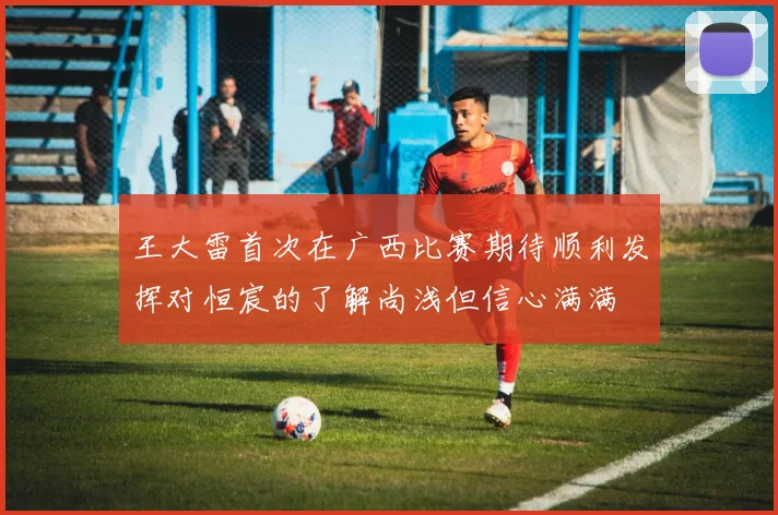 王大雷首次在广西比赛期待顺利发挥对恒宸的了解尚浅但信心满满