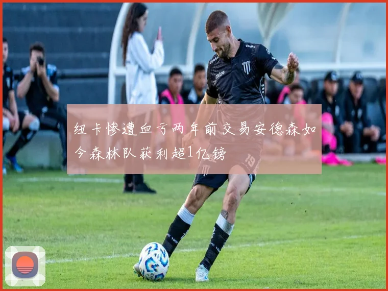 纽卡惨遭血亏两年前交易安德森如今森林队获利超1亿镑