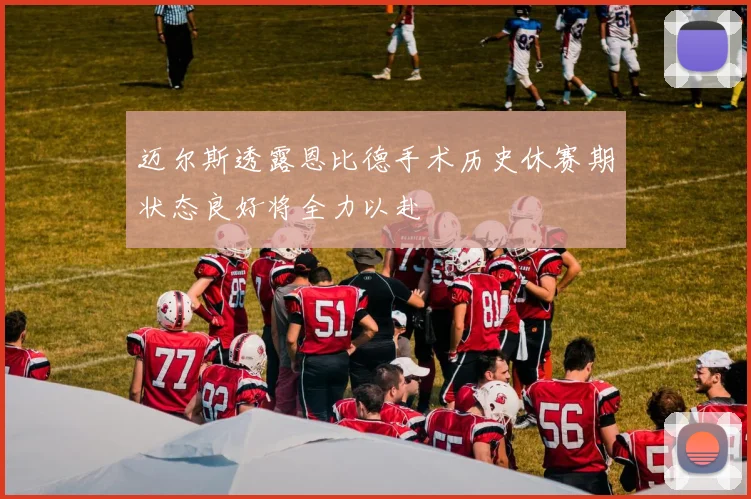 迈尔斯透露恩比德手术历史休赛期状态良好将全力以赴